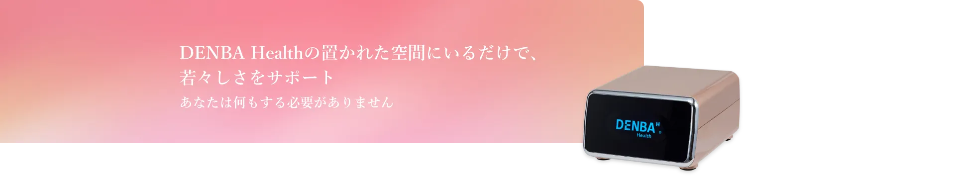 DENBA Healthの置かれた空間にいるだけで、若々しさをサポート　あなたは何もする必要がありません